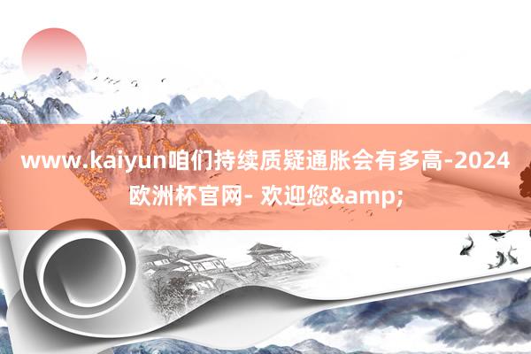 www.kaiyun咱们持续质疑通胀会有多高-2024欧洲杯官网- 欢迎您&