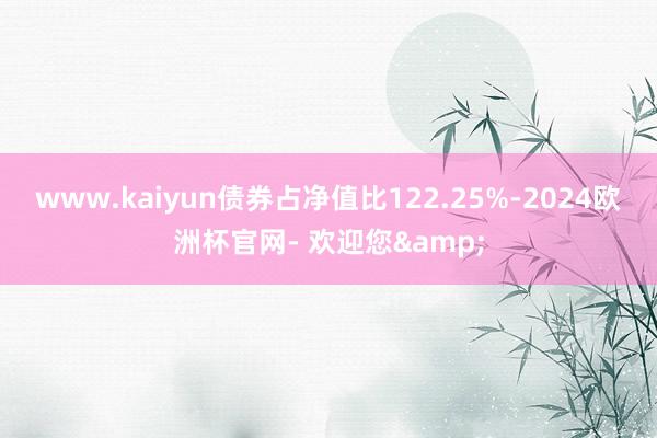 www.kaiyun债券占净值比122.25%-2024欧洲杯官网- 欢迎您&