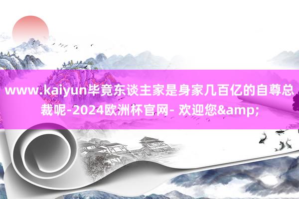 www.kaiyun毕竟东谈主家是身家几百亿的自尊总裁呢-2024欧洲杯官网- 欢迎您&
