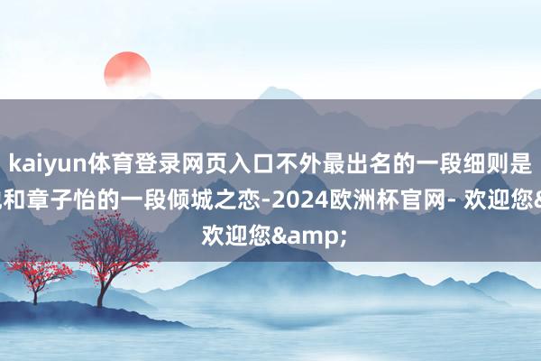 kaiyun体育登录网页入口不外最出名的一段细则是要数他和章子怡的一段倾城之恋-2024欧洲杯官网- 欢迎您&