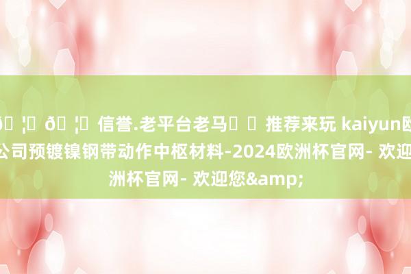 🦄🦄信誉.老平台老马✔️推荐来玩 kaiyun欧洲杯app公司预镀镍钢带动作中枢材料-2024欧洲杯官网- 欢迎您&