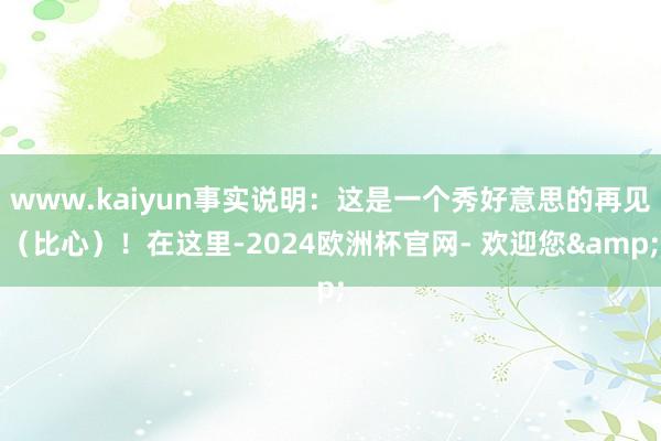 www.kaiyun事实说明：这是一个秀好意思的再见（比心）！在这里-2024欧洲杯官网- 欢迎您&