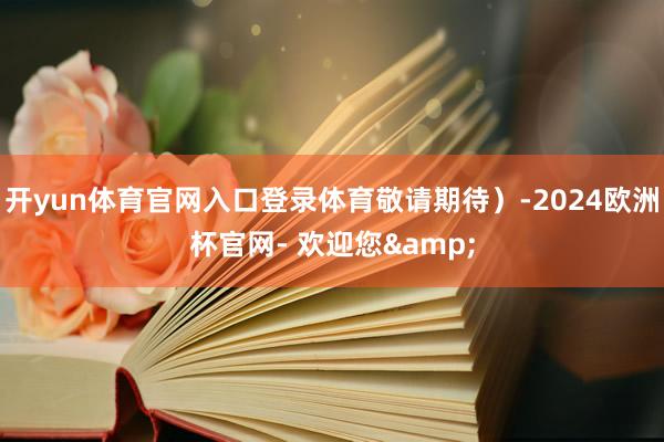 开yun体育官网入口登录体育敬请期待）-2024欧洲杯官网- 欢迎您&
