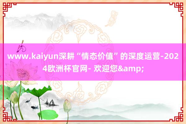 www.kaiyun深耕“情态价值”的深度运营-2024欧洲杯官网- 欢迎您&