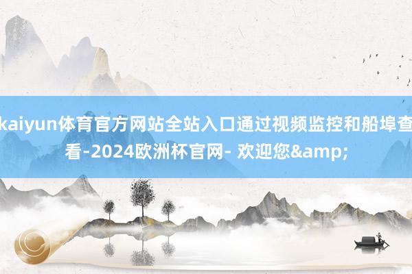kaiyun体育官方网站全站入口通过视频监控和船埠查看-2024欧洲杯官网- 欢迎您&