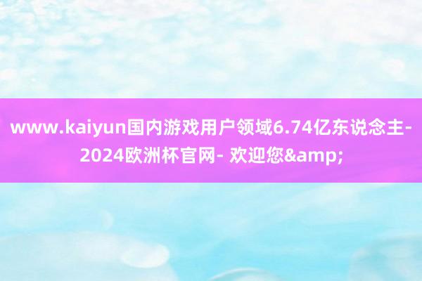 www.kaiyun国内游戏用户领域6.74亿东说念主-2024欧洲杯官网- 欢迎您&