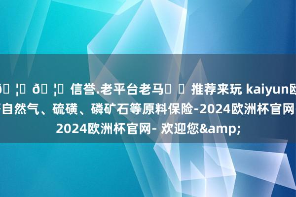 🦄🦄信誉.老平台老马✔️推荐来玩 kaiyun欧洲杯app作念好自然气、硫磺、磷矿石等原料保险-2024欧洲杯官网- 欢迎您&