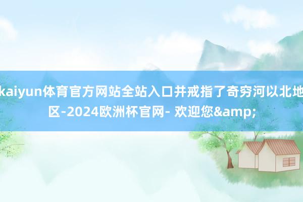 kaiyun体育官方网站全站入口并戒指了奇穷河以北地区-2024欧洲杯官网- 欢迎您&