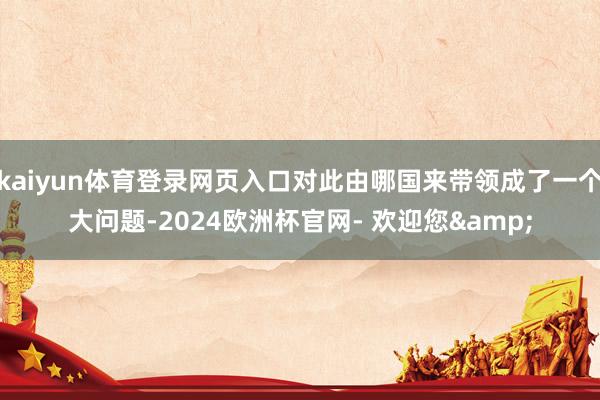 kaiyun体育登录网页入口对此由哪国来带领成了一个大问题-2024欧洲杯官网- 欢迎您&