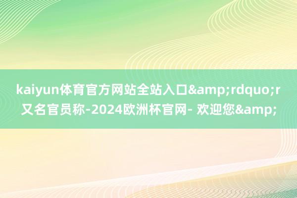 kaiyun体育官方网站全站入口&rdquo;r　　又名官员称-2024欧洲杯官网- 欢迎您&