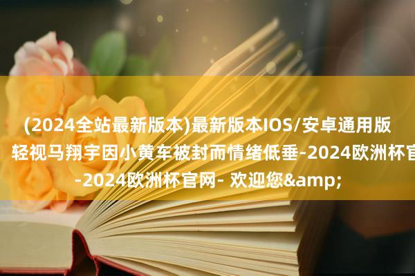 (2024全站最新版本)最新版本IOS/安卓通用版朴实接地气的一面！轻视马翔宇因小黄车被封而情绪低垂-2024欧洲杯官网- 欢迎您&