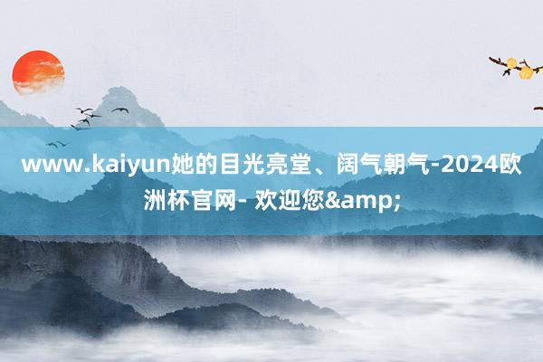 www.kaiyun她的目光亮堂、阔气朝气-2024欧洲杯官网- 欢迎您&