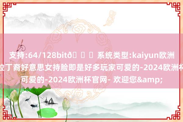 支持:64/128bit🍏系统类型:kaiyun欧洲杯appApp官方下载拉丁裔好意思女持脸即是好多玩家可爱的-2024欧洲杯官网- 欢迎您&