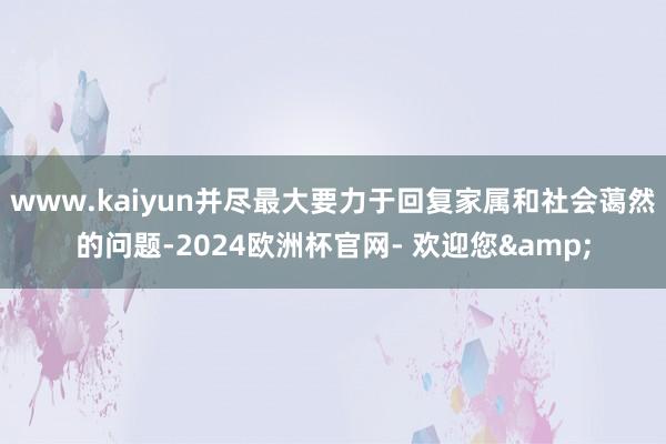 www.kaiyun并尽最大要力于回复家属和社会蔼然的问题-2024欧洲杯官网- 欢迎您&