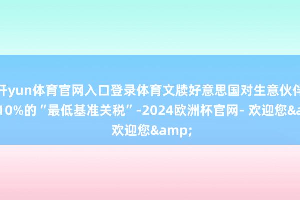 开yun体育官网入口登录体育文牍好意思国对生意伙伴加征10%的“最低基准关税”-2024欧洲杯官网- 欢迎您&
