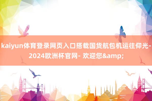 kaiyun体育登录网页入口搭载国货航包机运往仰光-2024欧洲杯官网- 欢迎您&