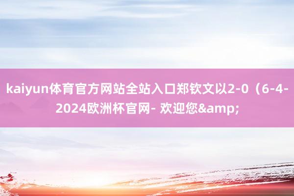 kaiyun体育官方网站全站入口郑钦文以2-0（6-4-2024欧洲杯官网- 欢迎您&