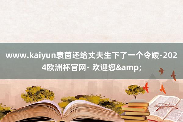www.kaiyun袁茵还给丈夫生下了一个令嫒-2024欧洲杯官网- 欢迎您&