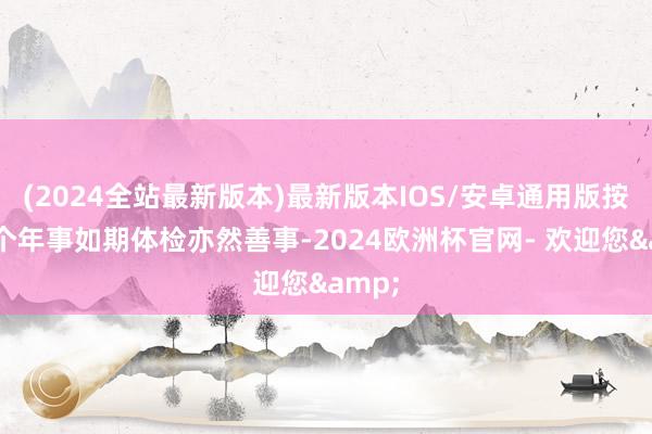 (2024全站最新版本)最新版本IOS/安卓通用版按说这个年事如期体检亦然善事-2024欧洲杯官网- 欢迎您&