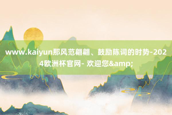 www.kaiyun那风范翩翩、鼓励陈词的时势-2024欧洲杯官网- 欢迎您&