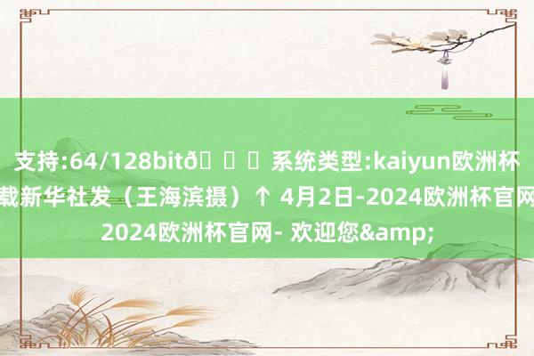 支持:64/128bit🍏系统类型:kaiyun欧洲杯appApp官方下载新华社发（王海滨摄）↑ 4月2日-2024欧洲杯官网- 欢迎您&