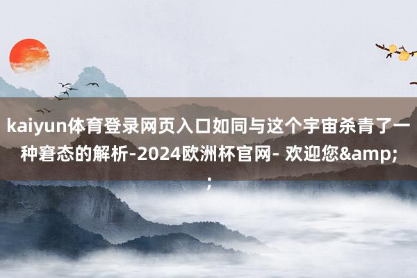 kaiyun体育登录网页入口如同与这个宇宙杀青了一种窘态的解析-2024欧洲杯官网- 欢迎您&