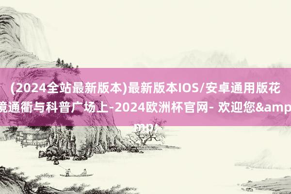 (2024全站最新版本)最新版本IOS/安卓通用版花境通衢与科普广场上-2024欧洲杯官网- 欢迎您&