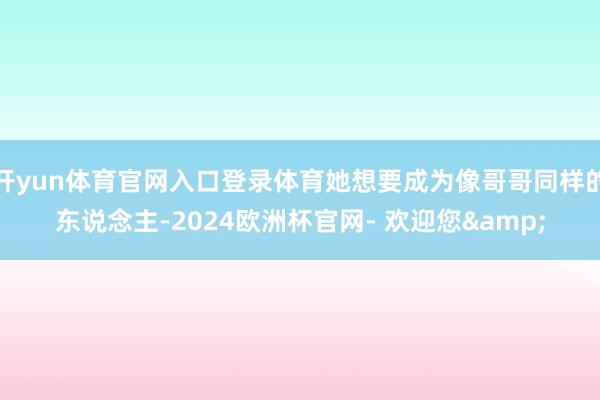 开yun体育官网入口登录体育她想要成为像哥哥同样的东说念主-2024欧洲杯官网- 欢迎您&