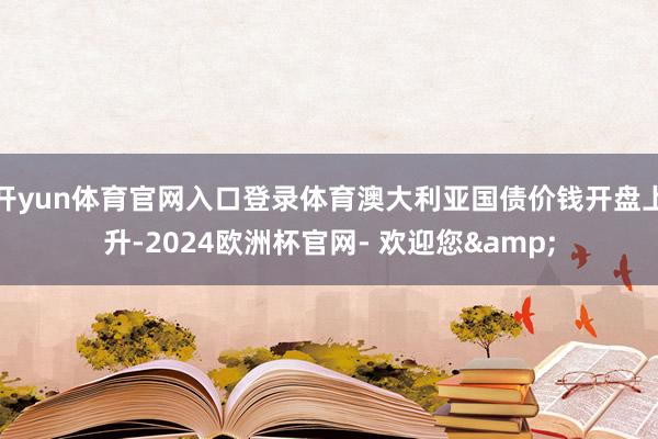 开yun体育官网入口登录体育澳大利亚国债价钱开盘上升-2024欧洲杯官网- 欢迎您&