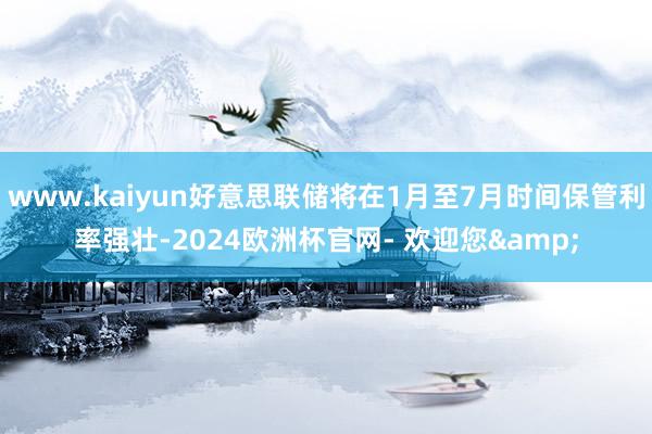 www.kaiyun好意思联储将在1月至7月时间保管利率强壮-2024欧洲杯官网- 欢迎您&