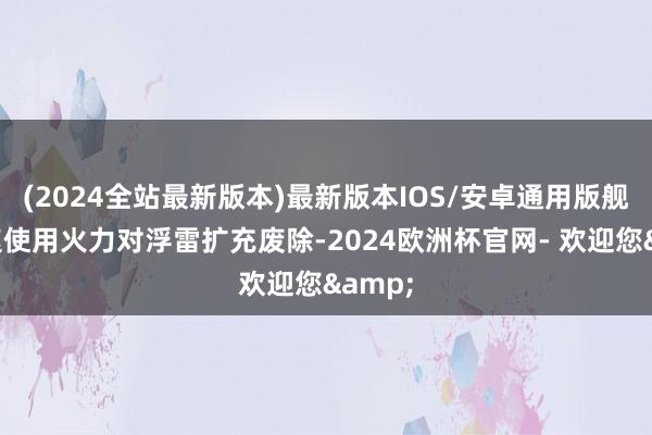 (2024全站最新版本)最新版本IOS/安卓通用版舰艇飞速使用火力对浮雷扩充废除-2024欧洲杯官网- 欢迎您&