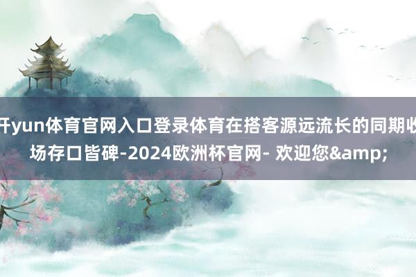 开yun体育官网入口登录体育在搭客源远流长的同期收场存口皆碑-2024欧洲杯官网- 欢迎您&