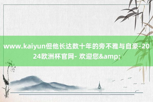 www.kaiyun但他长达数十年的旁不雅与自豪-2024欧洲杯官网- 欢迎您&
