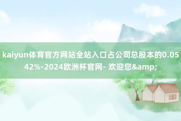 kaiyun体育官方网站全站入口占公司总股本的0.0542%-2024欧洲杯官网- 欢迎您&