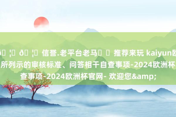 🦄🦄信誉.老平台老马✔️推荐来玩 kaiyun欧洲杯app《自查表》所列示的审核标准、问答相干自查事项-2024欧洲杯官网- 欢迎您&
