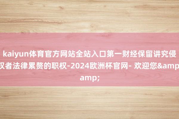 kaiyun体育官方网站全站入口第一财经保留讲究侵权者法律累赘的职权-2024欧洲杯官网- 欢迎您&