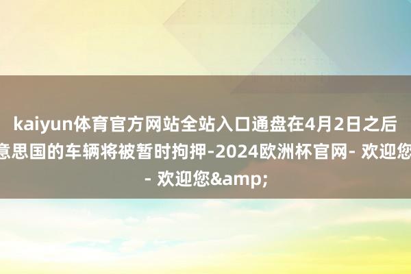 kaiyun体育官方网站全站入口通盘在4月2日之后运抵好意思国的车辆将被暂时拘押-2024欧洲杯官网- 欢迎您&