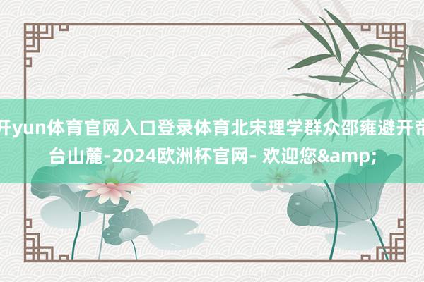 开yun体育官网入口登录体育北宋理学群众邵雍避开帝台山麓-2024欧洲杯官网- 欢迎您&
