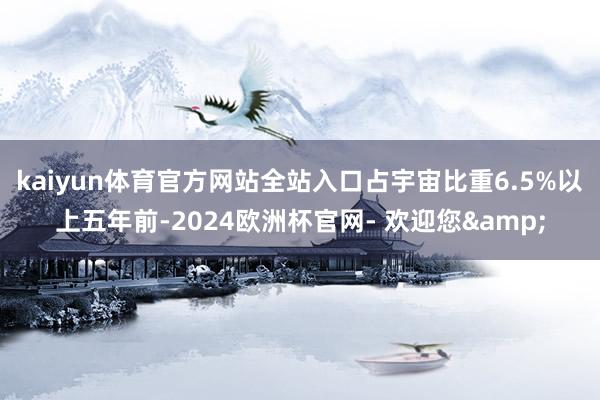 kaiyun体育官方网站全站入口占宇宙比重6.5%以上五年前-2024欧洲杯官网- 欢迎您&