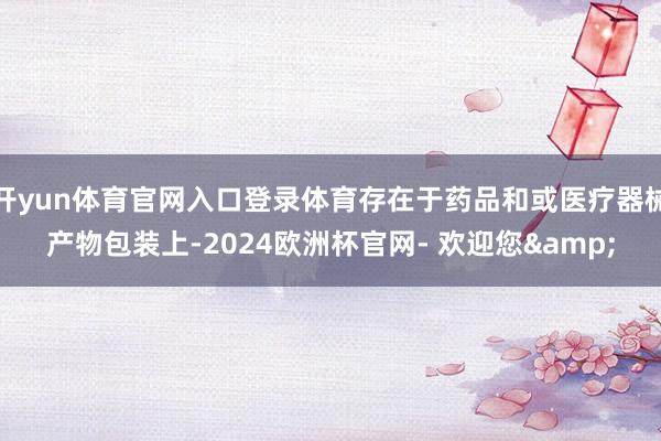 开yun体育官网入口登录体育存在于药品和或医疗器械产物包装上-2024欧洲杯官网- 欢迎您&