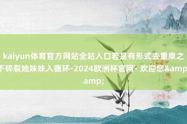 kaiyun体育官方网站全站入口若是有形式去重泉之下碎裂她妹妹入循环-2024欧洲杯官网- 欢迎您&