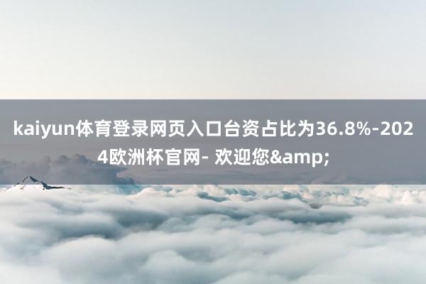 kaiyun体育登录网页入口台资占比为36.8%-2024欧洲杯官网- 欢迎您&