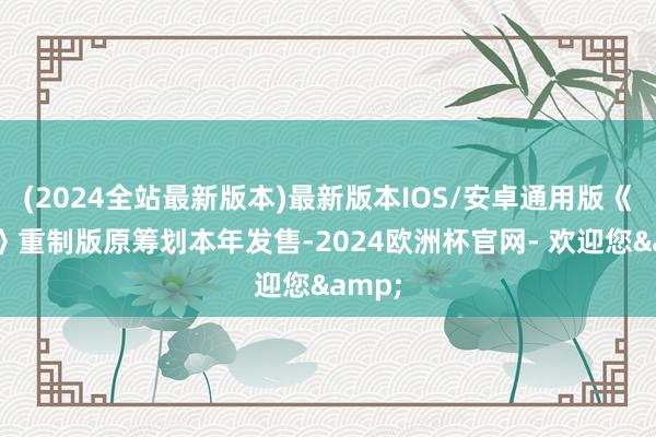 (2024全站最新版本)最新版本IOS/安卓通用版《黑旗》重制版原筹划本年发售-2024欧洲杯官网- 欢迎您&