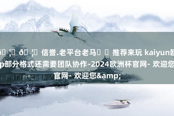 🦄🦄信誉.老平台老马✔️推荐来玩 kaiyun欧洲杯app部分格式还需要团队协作-2024欧洲杯官网- 欢迎您&