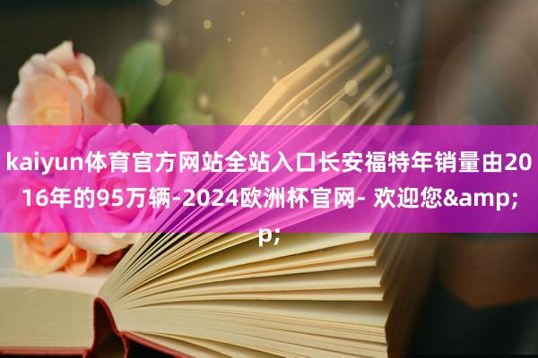 kaiyun体育官方网站全站入口长安福特年销量由2016年的95万辆-2024欧洲杯官网- 欢迎您&