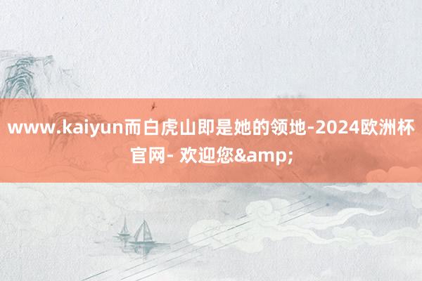www.kaiyun而白虎山即是她的领地-2024欧洲杯官网- 欢迎您&