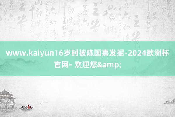 www.kaiyun16岁时被陈国熹发掘-2024欧洲杯官网- 欢迎您&