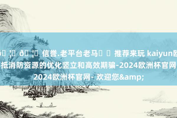 🦄🦄信誉.老平台老马✔️推荐来玩 kaiyun欧洲杯app完了了抵消防资源的优化竖立和高效期骗-2024欧洲杯官网- 欢迎您&