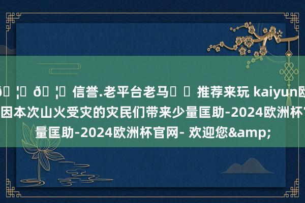 🦄🦄信誉.老平台老马✔️推荐来玩 kaiyun欧洲杯app“但愿能给因本次山火受灾的灾民们带来少量匡助-2024欧洲杯官网- 欢迎您&