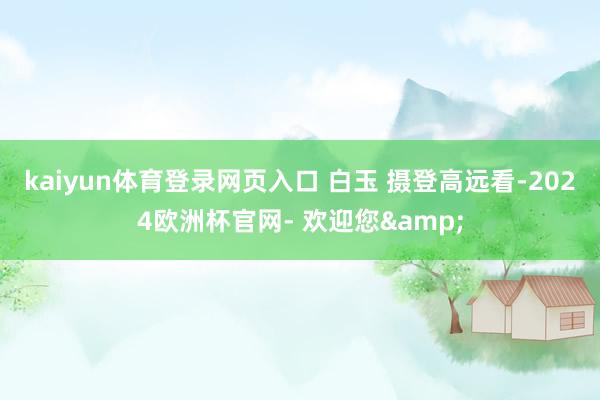 kaiyun体育登录网页入口 白玉 摄　　登高远看-2024欧洲杯官网- 欢迎您&